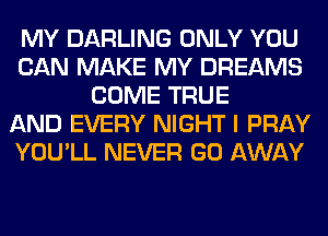 MY DARLING ONLY YOU
CAN MAKE MY DREAMS
COME TRUE
AND EVERY NIGHT I PRAY
YOU'LL NEVER GO AWAY