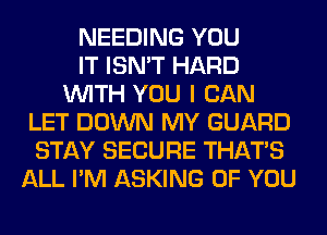 NEEDING YOU
IT ISN'T HARD
WITH YOU I CAN
LET DOWN MY GUARD
STAY SECURE THAT'S
ALL I'M ASKING OF YOU