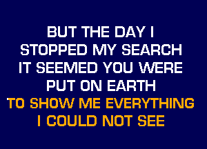 BUT THE DAY I
STOPPED MY SEARCH
IT SEEMED YOU WERE

PUT ON EARTH
TO SHOW ME EVERYTHING

I COULD NOT SEE