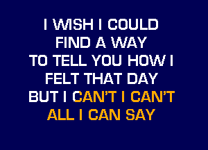 I INISH I COULD
FIND A WAY
TO TELL YOU HOW I
FELT THAT DAY
BUT I CAN'T I CAN'T
ALL I CAN SAY