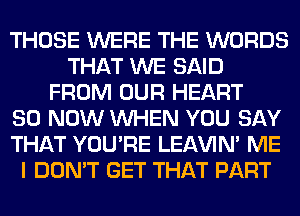 THOSE WERE THE WORDS
THAT WE SAID
FROM OUR HEART
80 NOW WHEN YOU SAY
THAT YOU'RE LEl-W'IN' ME
I DON'T GET THAT PART
