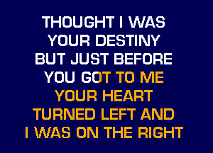 THOUGHT I WAS
YOUR DESTINY
BUT JUST BEFORE
YOU GOT TO ME
YOUR HEART
TURNED LEFT AND
I WAS ON THE RIGHT