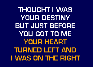 THOUGHT I WAS
YOUR DESTINY
BUT JUST BEFORE
YOU GOT TO ME
YOUR HEART
TURNED LEFT AND
I WAS ON THE RIGHT