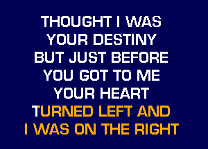 THOUGHT I WAS
YOUR DESTINY
BUT JUST BEFORE
YOU GOT TO ME
YOUR HEART
TURNED LEFT AND
I WAS ON THE RIGHT