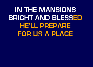 IN THE MANSIONS
BRIGHT AND BLESSED
HE'LL PREPARE
FOR US A PLACE