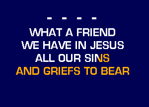 WHAT A FRIEND
WE HAVE IN JESUS
ALL OUR SINS
AND GRIEFS T0 BEAR