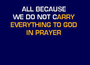 ALL BECAUSE
WE DO NOT CARRY
EVERYTHING T0 GOD
IN PRAYER