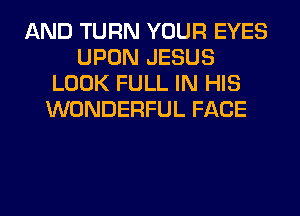 AND TURN YOUR EYES
UPON JESUS
LOOK FULL IN HIS
WONDERFUL FACE