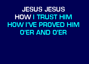 JESUS JESUS
HOW I TRUST HIM
HOW I'VE PROVED HIM
O'ER AND O'ER
