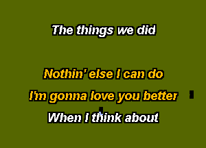 The things we did

Nothin' else I can do

Im gonna love you better
When I think about