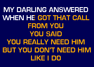 MY DARLING ANSWERED
WHEN HE GOT THAT CALL
FROM YOU
YOU SAID
YOU REALLY NEED HIM
BUT YOU DON'T NEED HIM
LIKE I DO
