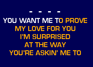 YOU WANT ME TO PROVE
MY LOVE FOR YOU
I'M SURPRISED
AT THE WAY
YOU'RE ASKIN' ME TO