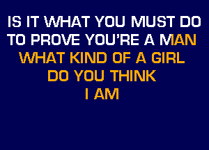 IS IT WHAT YOU MUST DO
TO PROVE YOU'RE A MAN
WHAT KIND OF A GIRL
DO YOU THINK
I AM