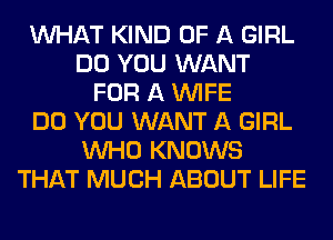 WHAT KIND OF A GIRL
DO YOU WANT
FOR A WIFE
DO YOU WANT A GIRL
WHO KNOWS
THAT MUCH ABOUT LIFE