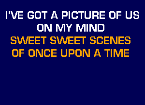 I'VE GOT A PICTURE OF US
ON MY MIND
SWEET SWEET SCENES
0F ONCE UPON A TIME