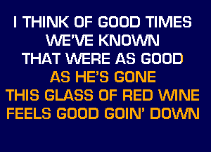 I THINK OF GOOD TIMES
WE'VE KNOWN
THAT WERE AS GOOD
AS HE'S GONE
THIS GLASS 0F RED WINE
FEELS GOOD GOIN' DOWN