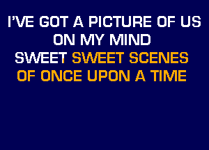 I'VE GOT A PICTURE OF US
ON MY MIND
SWEET SWEET SCENES
0F ONCE UPON A TIME