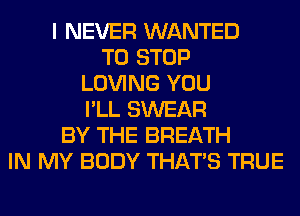 I NEVER WANTED
TO STOP
LOVING YOU
I'LL SWEAR
BY THE BREATH
IN MY BODY THAT'S TRUE