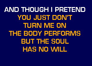AND THOUGH I PRETEND
YOU JUST DON'T
TURN ME ON
THE BODY PERFORMS
BUT THE SOUL
HAS NO WILL