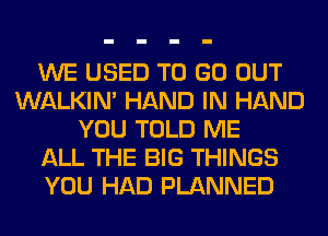 WE USED TO GO OUT
WALKIM HAND IN HAND
YOU TOLD ME
ALL THE BIG THINGS
YOU HAD PLANNED