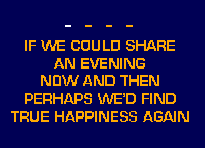 IF WE COULD SHARE
AN EVENING
NOW AND THEN
PERHAPS WE'D FIND
TRUE HAPPINESS AGAIN