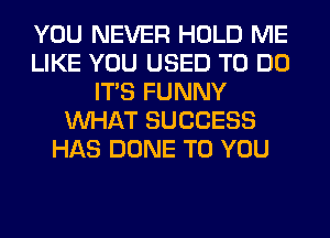 YOU NEVER HOLD ME
LIKE YOU USED TO DO
ITS FUNNY
WHAT SUCCESS
HAS DONE TO YOU