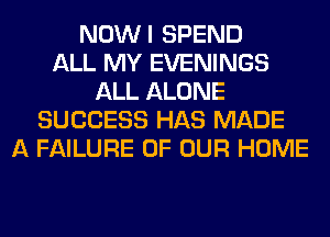 NOWI SPEND
ALL MY EVENINGS
ALL ALONE
SUCCESS HAS MADE
A FAILURE OF OUR HOME
