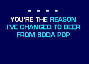 YOU'RE THE REASON
I'VE CHANGED TO BEER
FROM SODA POP
