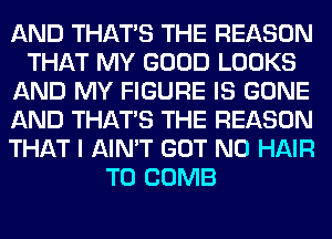 AND THAT'S THE REASON
THAT MY GOOD LOOKS
AND MY FIGURE IS GONE
AND THAT'S THE REASON
THAT I AIN'T GOT N0 HAIR
T0 COMB