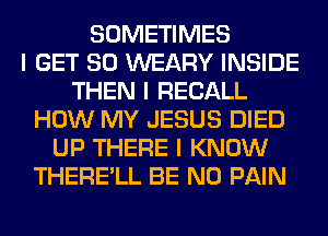 SOMETIMES
I GET SO WEARY INSIDE
THEN I RECALL
HOW MY JESUS DIED
UP THERE I KNOW
THERE'LL BE N0 PAIN