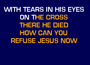 WITH TEARS IN HIS EYES
ON THE CROSS
THERE HE DIED
HOW CAN YOU

REFUSE JESUS NOW