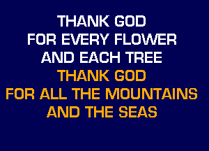 THANK GOD
FOR EVERY FLOWER
AND EACH TREE
THANK GOD
FOR ALL THE MOUNTAINS
AND THE SEAS