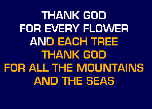 THANK GOD
FOR EVERY FLOWER
AND EACH TREE
THANK GOD
FOR ALL THE MOUNTAINS
AND THE SEAS