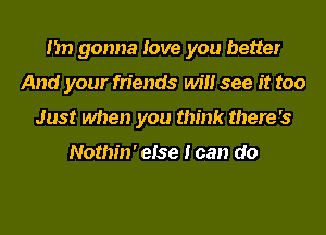 I'm gonna love you better
And your friends will see it too
Just when you think there's

Nothin' else I can do