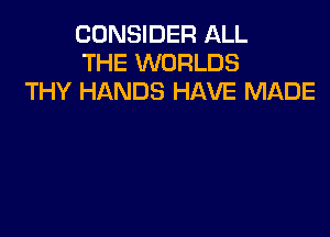CONSIDER ALL
THE WORLDS
THY HANDS HAVE MADE