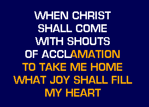WHEN CHRIST
SHALL COME
WITH SHOUTS
0F ACCLAMATION
TO TAKE ME HOME
WHAT JOY SHALL FILL
MY HEART