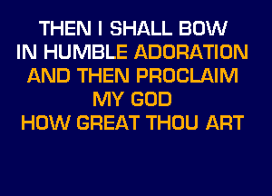 THEN I SHALL BOW
IN HUMBLE ADORATION
AND THEN PROCLAIM
MY GOD
HOW GREAT THOU ART