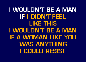 I WOULDN'T BE A MAN
IF I DIDN'T FEEL
LIKE THIS
I WOULDN'T BE A MAN
IF A WOMAN LIKE YOU
WAS ANYTHING
I COULD RESIST