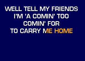WELL TELL MY FRIENDS
I'M 'A COMIM T00
COMIM FOR
TO CARRY ME HOME