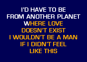 I'D HAVE TO BE
FROM ANOTHER PLANET
WHERE LOVE
DOESN'T EXIST
I WOULDN'T BE A MAN
IF I DIDN'T FEEL
LIKE THIS