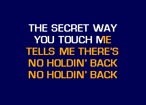THE SECRET WAY
YOU TOUCH ME
TELLS ME THERE'S
NO HOLDIN' BACK
NO HOLDIN' BACK

g