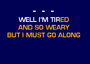 WELL I'M TIRED
AND SO WEARY

BUT I MUST GO ALONG