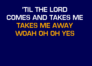 'TIL THE LORD
COMES AND TAKES ME
TAKES ME AWAY
WOAH 0H 0H YES