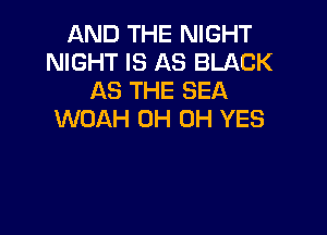 AND THE NIGHT
NIGHT IS AS BLACK
AS THE SEA

WOAH 0H 0H YES