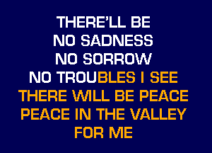 THERE'LL BE
N0 SADNESS
N0 BORROW
N0 TROUBLES I SEE
THERE WILL BE PEACE
PEACE IN THE VALLEY
FOR ME