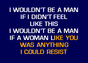 I WOULDN'T BE A MAN
IF I DIDN'T FEEL
LIKE THIS
I WOULDN'T BE A MAN
IF A WOMAN LIKE YOU
WAS ANYTHING
I COULD RESIST