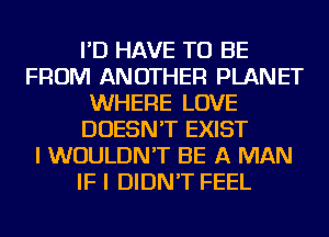 I'D HAVE TO BE
FROM ANOTHER PLANET
WHERE LOVE
DOESN'T EXIST
I WOULDN'T BE A MAN
IF I DIDN'T FEEL