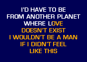 I'D HAVE TO BE
FROM ANOTHER PLANET
WHERE LOVE
DOESN'T EXIST
I WOULDN'T BE A MAN
IF I DIDN'T FEEL
LIKE THIS