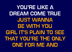 YOU'RE LIKE A
DREAM COME TRUE
JUST WANNA
BE WITH YOU
GIRL ITS PLAIN TO SEE
THAT YOU'RE THE ONLY
ONE FOR ME AND