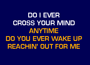 DO I EVER
CROSS YOUR MIND
ANYTIME
DO YOU EVER WAKE UP
REACHIN' OUT FOR ME